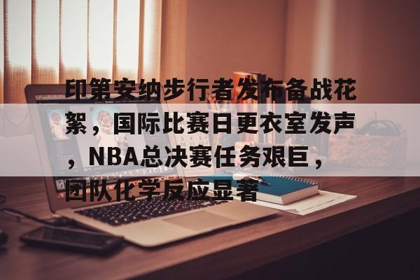 开云官网-印第安纳步行者发布备战花絮，国际比赛日更衣室发声，NBA总决赛任务艰巨，团队化学反应显著的简单介绍