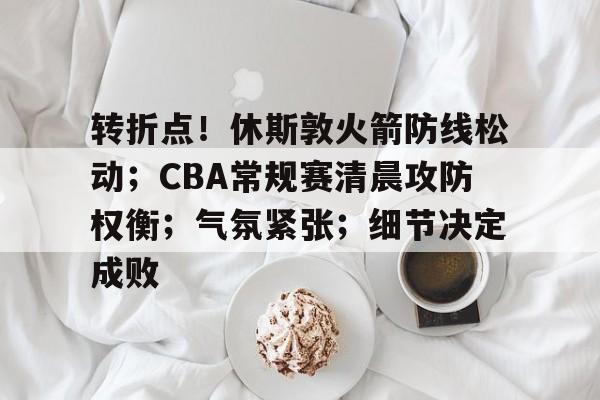 开云-转折点！休斯敦火箭防线松动；CBA常规赛清晨攻防权衡；气氛紧张；细节决定成败的简单介绍