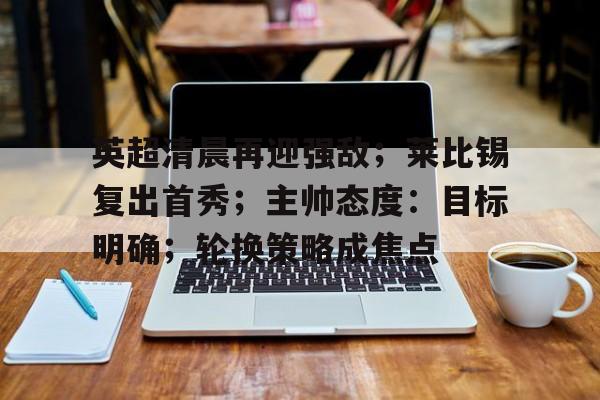 开云-英超清晨再迎强敌；莱比锡复出首秀；主帅态度：目标明确；轮换策略成焦点的简单介绍