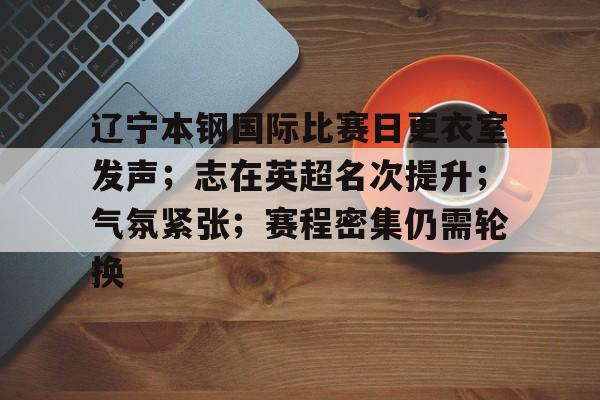 辽宁本钢国际比赛日更衣室发声；志在英超名次提升；气氛紧张；赛程密集仍需轮换的简单介绍